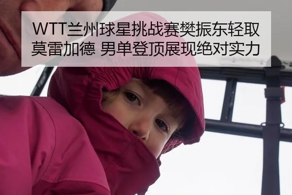 WTT兰州球星挑战赛樊振东轻取莫雷加德 男单登顶展现绝对实力